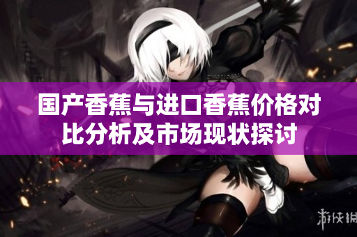 国产香蕉与进口香蕉价格对比分析及市场现状探讨