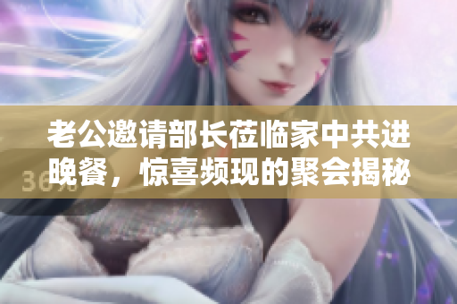 老公邀请部长莅临家中共进晚餐，惊喜频现的聚会揭秘