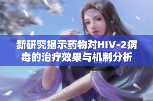 新研究揭示药物对HIV-2病毒的治疗效果与机制分析