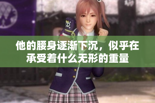 他的腰身逐渐下沉，似乎在承受着什么无形的重量