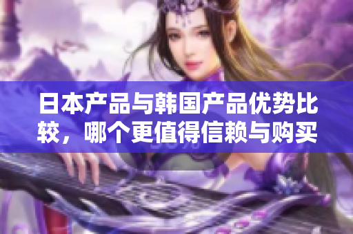 日本产品与韩国产品优势比较，哪个更值得信赖与购买