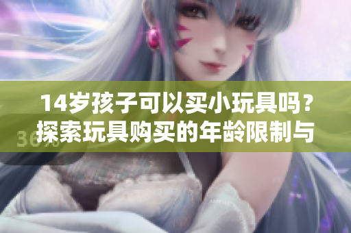 14岁孩子可以买小玩具吗？探索玩具购买的年龄限制与建议