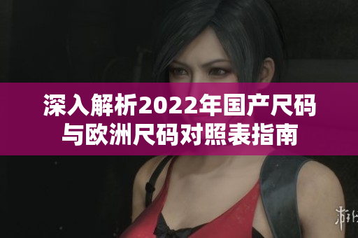 深入解析2022年国产尺码与欧洲尺码对照表指南