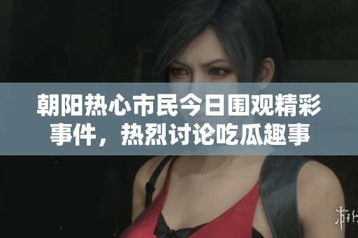 朝阳热心市民今日围观精彩事件，热烈讨论吃瓜趣事