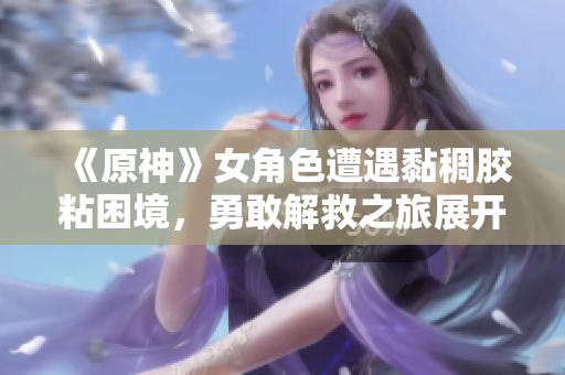 《原神》女角色遭遇黏稠胶粘困境，勇敢解救之旅展开