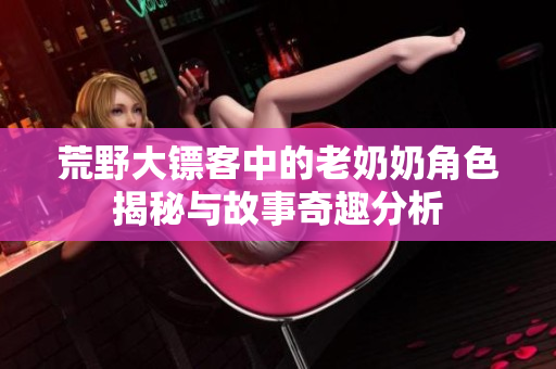 荒野大镖客中的老奶奶角色揭秘与故事奇趣分析