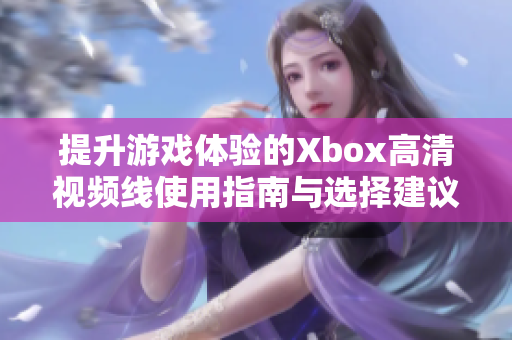 提升游戏体验的Xbox高清视频线使用指南与选择建议