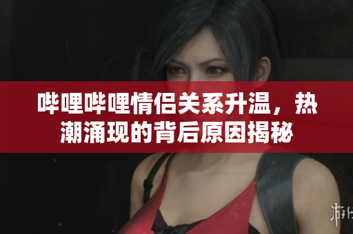 哔哩哔哩情侣关系升温，热潮涌现的背后原因揭秘