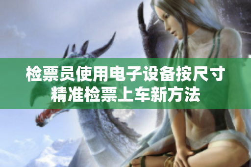 检票员使用电子设备按尺寸精准检票上车新方法