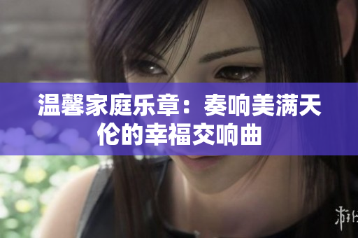 温馨家庭乐章：奏响美满天伦的幸福交响曲