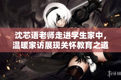 沈芯语老师走进学生家中，温暖家访展现关怀教育之道