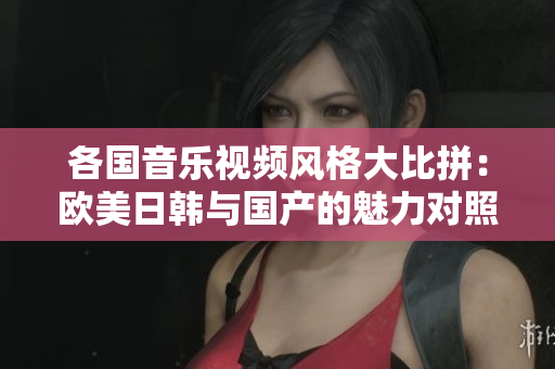 各国音乐视频风格大比拼：欧美日韩与国产的魅力对照分析