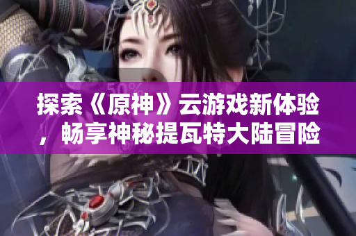 探索《原神》云游戏新体验，畅享神秘提瓦特大陆冒险