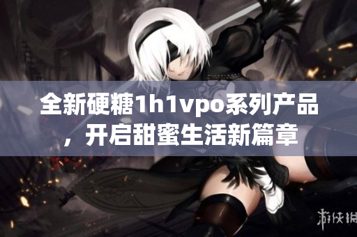 全新硬糖1h1vpo系列产品，开启甜蜜生活新篇章