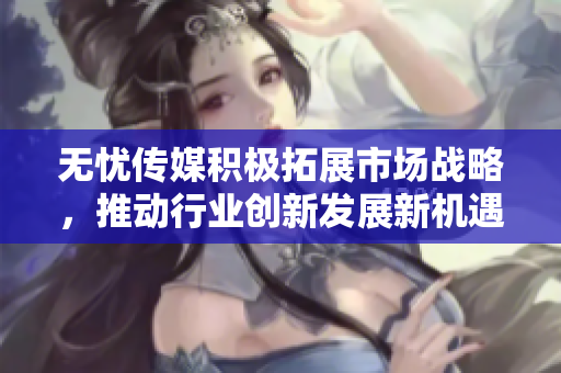 无忧传媒积极拓展市场战略，推动行业创新发展新机遇