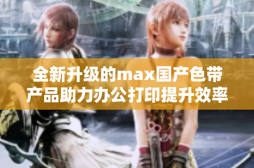 全新升级的max国产色带产品助力办公打印提升效率
