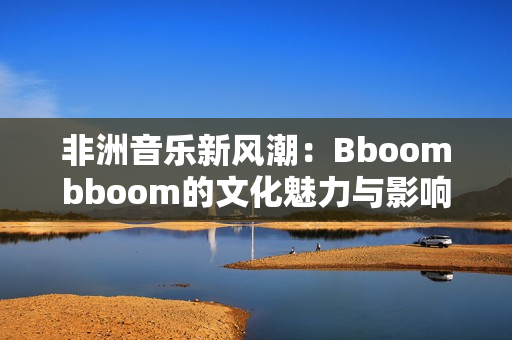 非洲音乐新风潮：Bboombboom的文化魅力与影响解析