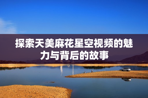探索天美麻花星空视频的魅力与背后的故事