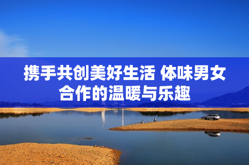 携手共创美好生活 体味男女合作的温暖与乐趣