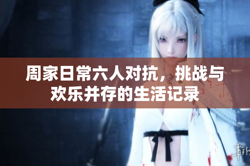 周家日常六人对抗，挑战与欢乐并存的生活记录