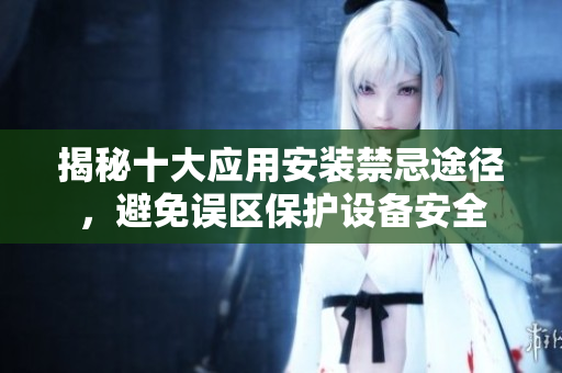 揭秘十大应用安装禁忌途径，避免误区保护设备安全