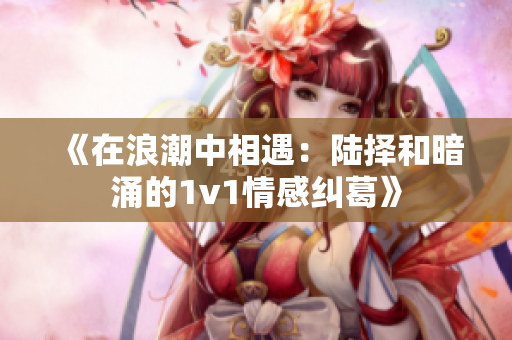 《在浪潮中相遇：陆择和暗涌的1v1情感纠葛》