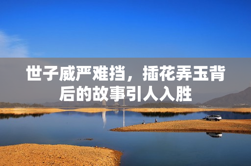 世子威严难挡，插花弄玉背后的故事引人入胜