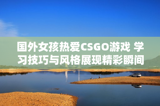 国外女孩热爱CSGO游戏 学习技巧与风格展现精彩瞬间