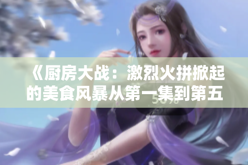 《厨房大战：激烈火拼掀起的美食风暴从第一集到第五集》