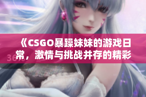 《CSGO暴躁妹妹的游戏日常，激情与挑战并存的精彩瞬间》