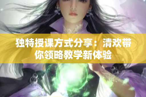 独特授课方式分享：清欢带你领略教学新体验