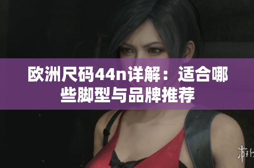 欧洲尺码44n详解：适合哪些脚型与品牌推荐