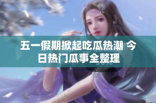 五一假期掀起吃瓜热潮 今日热门瓜事全整理