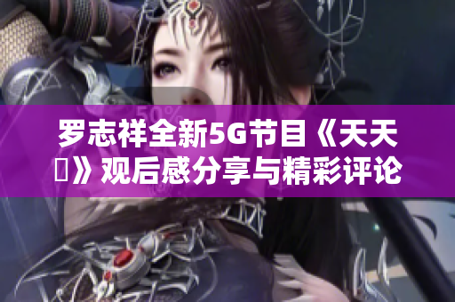 罗志祥全新5G节目《天天奭》观后感分享与精彩评论合集