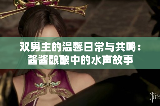 双男主的温馨日常与共鸣：酱酱酿酿中的水声故事