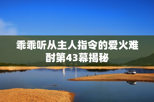 乖乖听从主人指令的爱火难酎第43幕揭秘