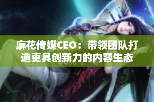 麻花传媒CEO：带领团队打造更具创新力的内容生态