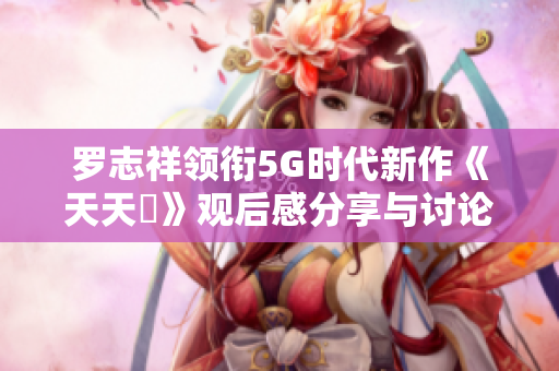 罗志祥领衔5G时代新作《天天奭》观后感分享与讨论