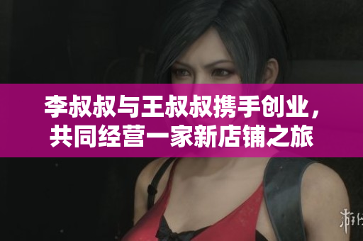 李叔叔与王叔叔携手创业，共同经营一家新店铺之旅