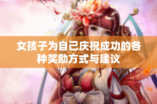 女孩子为自己庆祝成功的各种奖励方式与建议