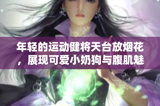 年轻的运动健将天台放烟花，展现可爱小奶狗与腹肌魅力