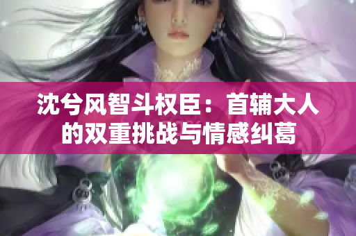 沈兮风智斗权臣：首辅大人的双重挑战与情感纠葛
