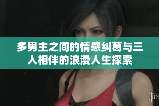 多男主之间的情感纠葛与三人相伴的浪漫人生探索