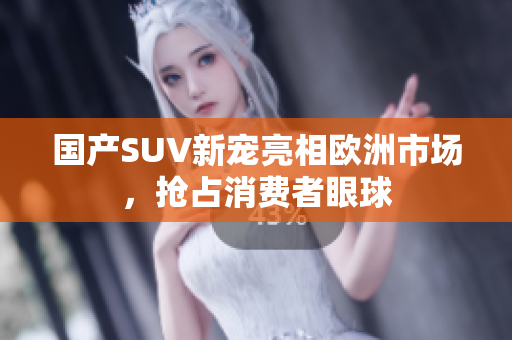 国产SUV新宠亮相欧洲市场，抢占消费者眼球