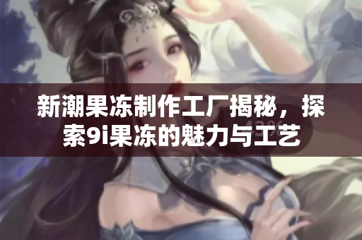 新潮果冻制作工厂揭秘，探索9i果冻的魅力与工艺