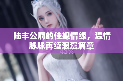 陆丰公府的佳媳情缘，温情脉脉再续浪漫篇章