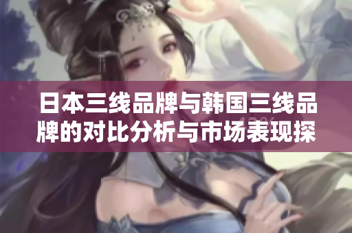 日本三线品牌与韩国三线品牌的对比分析与市场表现探究