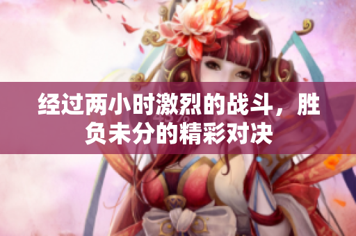 经过两小时激烈的战斗，胜负未分的精彩对决