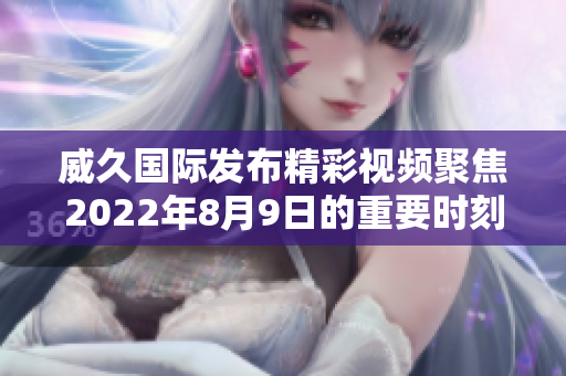 威久国际发布精彩视频聚焦2022年8月9日的重要时刻