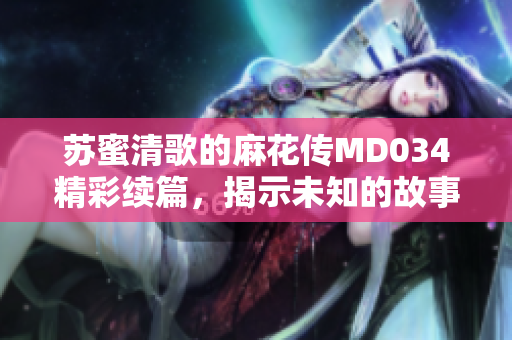 苏蜜清歌的麻花传MD034精彩续篇，揭示未知的故事情节